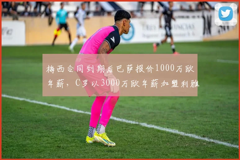 梅西合同到期后巴萨报价1000万欧年薪，C罗以3000万欧年薪加盟利雅得胜利，暮年巨星价值分化