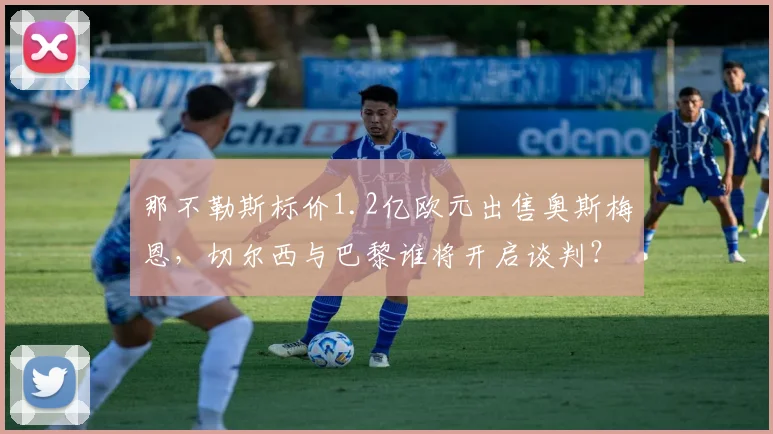 那不勒斯标价1.2亿欧元出售奥斯梅恩，切尔西与巴黎谁将开启谈判？